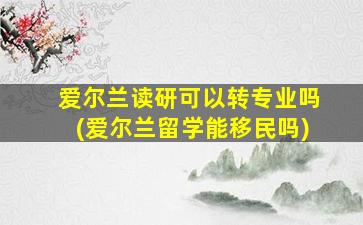 爱尔兰读研可以转专业吗(爱尔兰留学能移民吗)