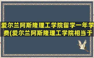 爱尔兰阿斯隆理工学院留学一年学费(爱尔兰阿斯隆理工学院相当于中国)