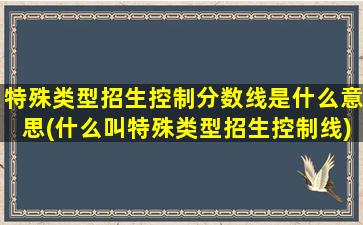 特殊类型招生控制分数线是什么意思(什么叫特殊类型招生控制线)