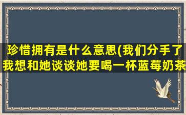 珍惜拥有是什么意思(我们分手了我想和她谈谈她要喝一杯蓝莓奶茶代表什么意思)