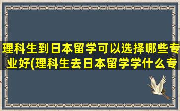 理科生到日本留学可以选择哪些专业好(理科生去日本留学学什么专业好)