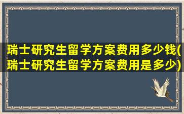 瑞士研究生留学方案费用多少钱(瑞士研究生留学方案费用是多少)