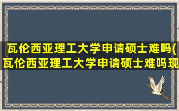 瓦伦西亚理工大学申请硕士难吗(瓦伦西亚理工大学申请硕士难吗现在)