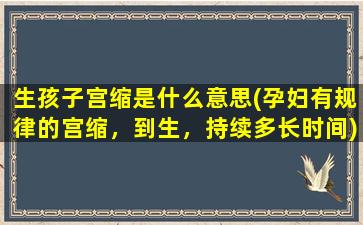 生孩子宫缩是什么意思(孕妇有规律的宫缩，到生，持续多长时间)