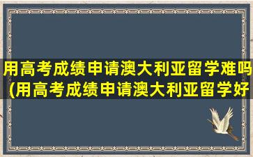 用高考成绩申请澳大利亚留学难吗(用高考成绩申请澳大利亚留学好吗)