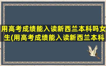 用高考成绩能入读新西兰本科吗女生(用高考成绩能入读新西兰本科吗)