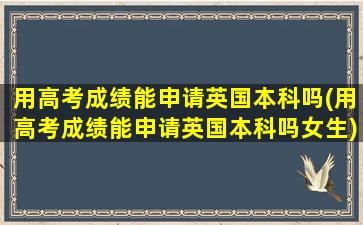 用高考成绩能申请英国本科吗(用高考成绩能申请英国本科吗女生)