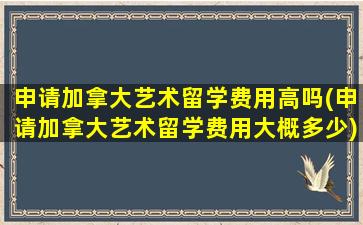 申请加拿大艺术留学费用高吗(申请加拿大艺术留学费用大概多少)