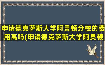 申请德克萨斯大学阿灵顿分校的费用高吗(申请德克萨斯大学阿灵顿分校的费用多少)