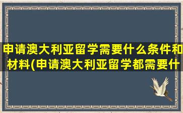 申请澳大利亚留学需要什么条件和材料(申请澳大利亚留学都需要什么材料)