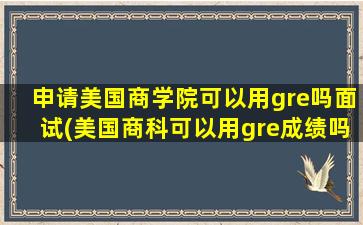 申请美国商学院可以用gre吗面试(美国商科可以用gre成绩吗)