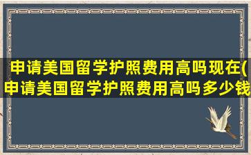 申请美国留学护照费用高吗现在(申请美国留学护照费用高吗多少钱)