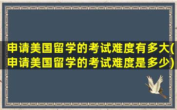 申请美国留学的考试难度有多大(申请美国留学的考试难度是多少)