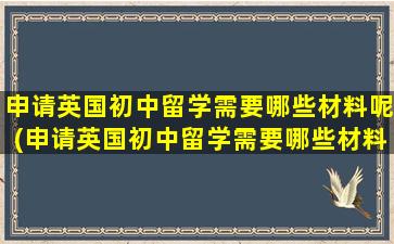 申请英国初中留学需要哪些材料呢(申请英国初中留学需要哪些材料和证件)