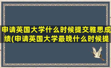 申请英国大学什么时候提交雅思成绩(申请英国大学最晚什么时候提交雅思)