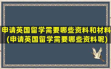 申请英国留学需要哪些资料和材料(申请英国留学需要哪些资料呢)