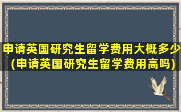 申请英国研究生留学费用大概多少(申请英国研究生留学费用高吗)