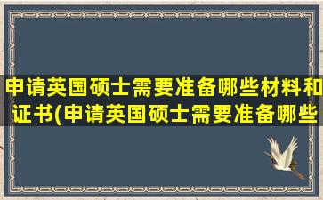 申请英国硕士需要准备哪些材料和证书(申请英国硕士需要准备哪些材料和证件)