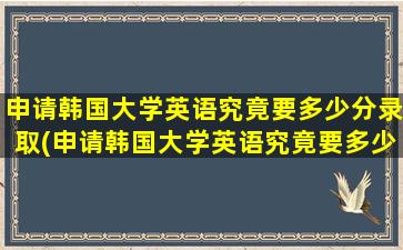 申请韩国大学英语究竟要多少分录取(申请韩国大学英语究竟要多少分及格)