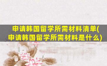 申请韩国留学所需材料清单(申请韩国留学所需材料是什么)