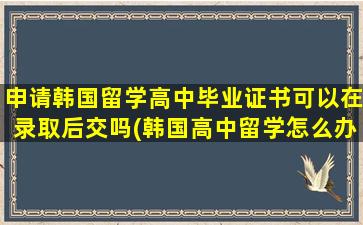 申请韩国留学高中毕业证书可以在录取后交吗(韩国高中留学怎么办理)