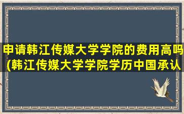 申请韩江传媒大学学院的费用高吗(韩江传媒大学学院学历中国承认吗)