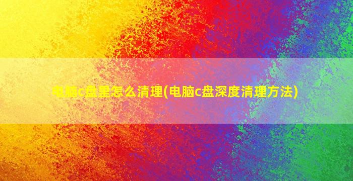 电脑c盘里怎么清理(电脑c盘深度清理方法)