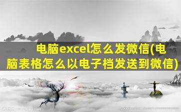 电脑excel怎么发微信(电脑表格怎么以电子档发送到微信)