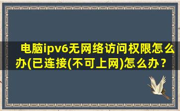 电脑ipv6无网络访问权限怎么办(已连接(不可上网)怎么办？)