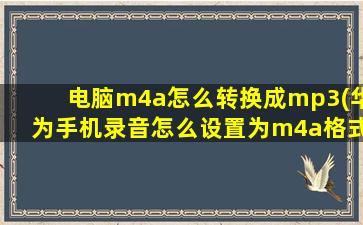 电脑m4a怎么转换成mp3(华为手机录音怎么设置为m4a格式)