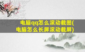 电脑qq怎么滚动截图(电脑怎么长屏滚动截屏)