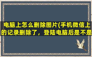 电脑上怎么删除图片(手机微信上的记录删除了，登陆电脑后是不是还能看到)