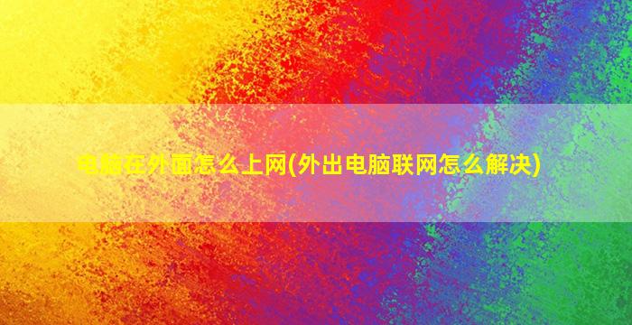 电脑在外面怎么上网(外出电脑联网怎么解决)