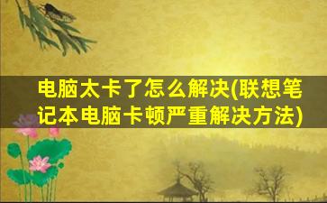 电脑太卡了怎么解决(联想笔记本电脑卡顿严重解决方法)