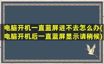 电脑开机一直蓝屏进不去怎么办(电脑开机后一直蓝屏显示请稍候)