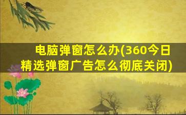 电脑弹窗怎么办(360今日精选弹窗广告怎么彻底关闭)