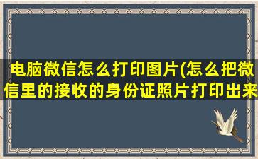 电脑微信怎么打印图片(怎么把微信里的接收的身份证照片打印出来的和原身份证证件一样大小)