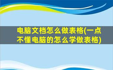 电脑文档怎么做表格(一点不懂电脑的怎么学做表格)