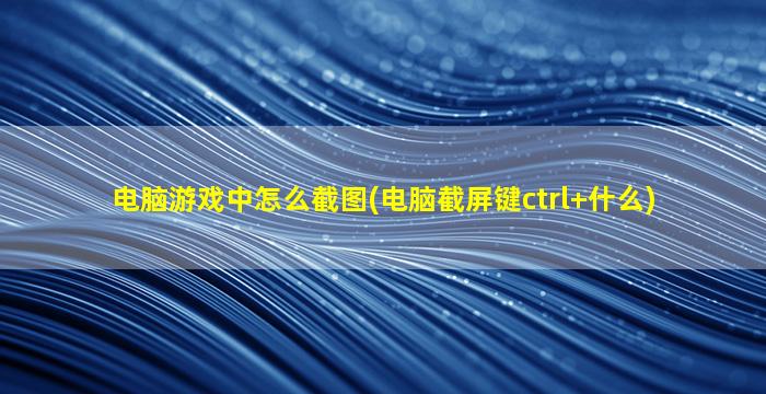 电脑游戏中怎么截图(电脑截屏键ctrl+什么)