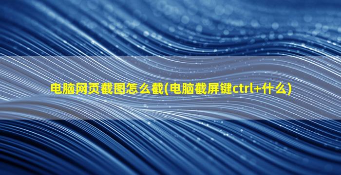 电脑网页截图怎么截(电脑截屏键ctrl+什么)