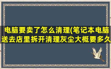 电脑要卖了怎么清理(笔记本电脑送去店里拆开清理灰尘大概要多久时间一下子就好吗)