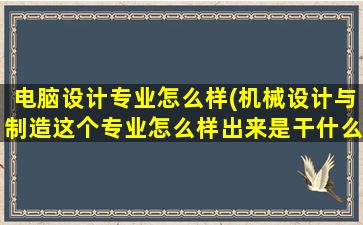 电脑设计专业怎么样(机械设计与制造这个专业怎么样出来是干什么的)