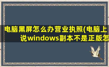 电脑黑屏怎么办营业执照(电脑上说windows副本不是正版怎么办)