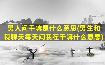 男人问干嘛是什么意思(男生和我聊天每天问我在干嘛什么意思)