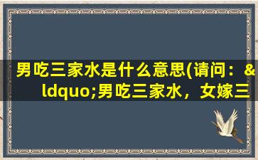 男吃三家水是什么意思(请问：“男吃三家水，女嫁三度郎。”是什么意思请高人详细解答！谢谢)