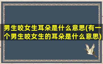 男生咬女生耳朵是什么意思(有一个男生咬女生的耳朵是什么意思)