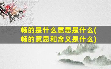 畅的是什么意思是什么(畅的意思和含义是什么)