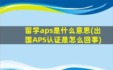 留学aps是什么意思(出国APS认证是怎么回事)