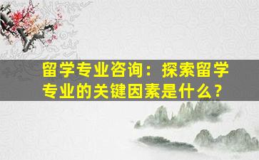 留学专业咨询：探索留学专业的关键因素是什么？