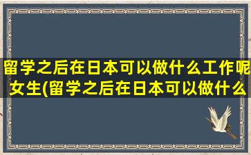 留学之后在日本可以做什么工作呢女生(留学之后在日本可以做什么工作呢)